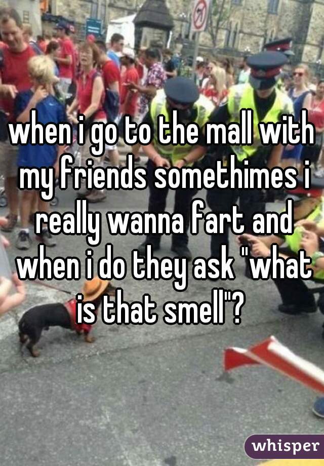 when i go to the mall with my friends somethimes i really wanna fart and when i do they ask "what is that smell"? 