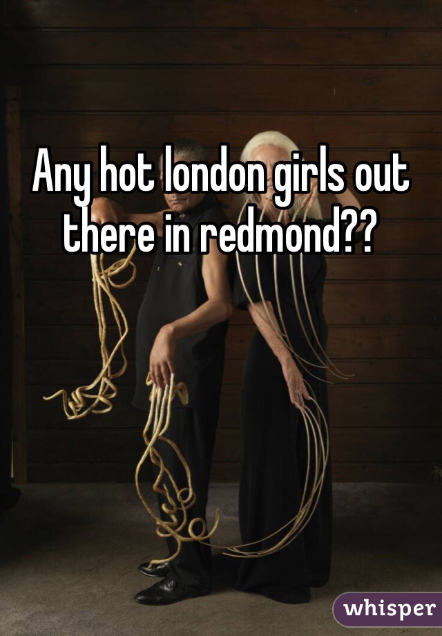 Any hot london girls out there in redmond??