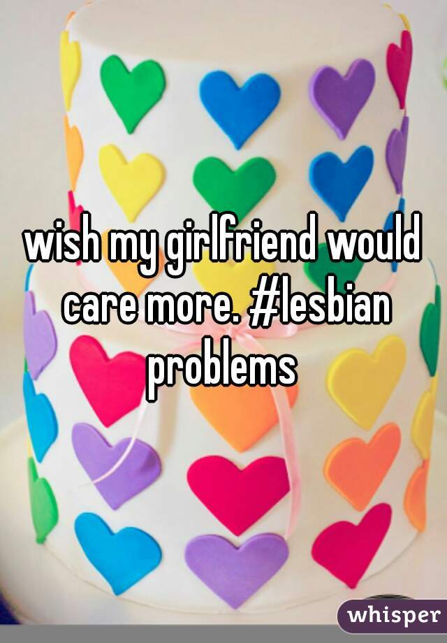 wish my girlfriend would care more. #lesbian problems 