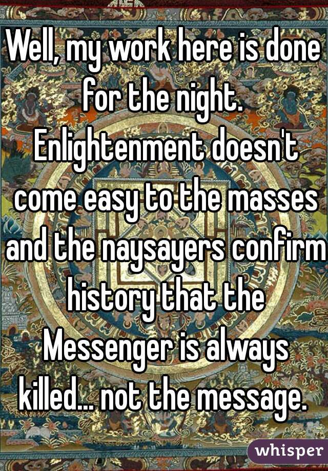 Well, my work here is done for the night.  Enlightenment doesn't come easy to the masses and the naysayers confirm history that the Messenger is always killed... not the message. 