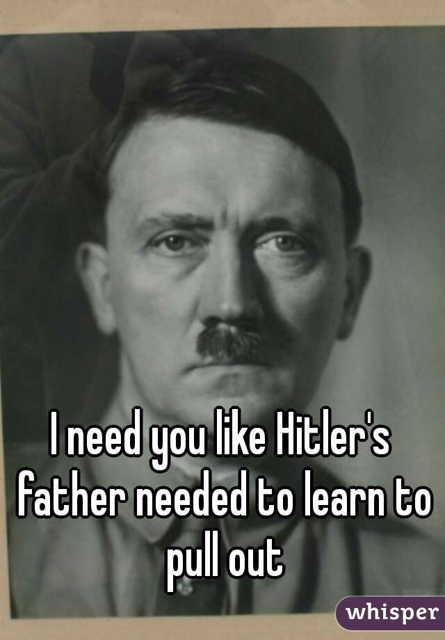 I need you like Hitler's father needed to learn to pull out