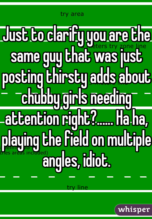 Just to clarify you are the same guy that was just posting thirsty adds about chubby girls needing attention right?...... Ha ha, playing the field on multiple angles, idiot. 