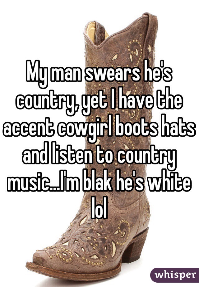 My man swears he's country, yet I have the accent cowgirl boots hats and listen to country music...I'm blak he's white lol