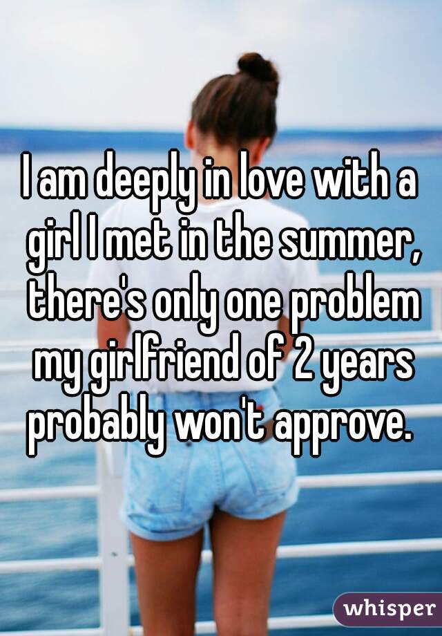 I am deeply in love with a girl I met in the summer, there's only one problem my girlfriend of 2 years probably won't approve. 