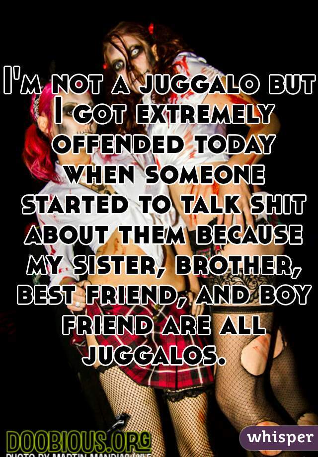 I'm not a juggalo but I got extremely offended today when someone started to talk shit about them because my sister, brother, best friend, and boy friend are all juggalos.  