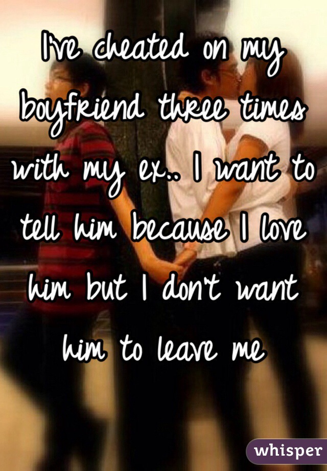 I've cheated on my boyfriend three times with my ex.. I want to tell him because I love him but I don't want him to leave me