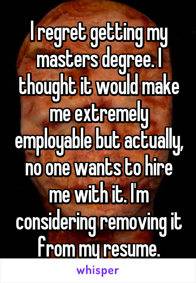 I regret getting my masters degree. I thought it would make me extremely employable but actually, no one wants to hire me with it. I'm considering removing it from my resume.