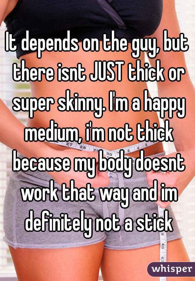 It depends on the guy, but there isnt JUST thick or super skinny. I'm a happy medium, i'm not thick because my body doesnt work that way and im definitely not a stick