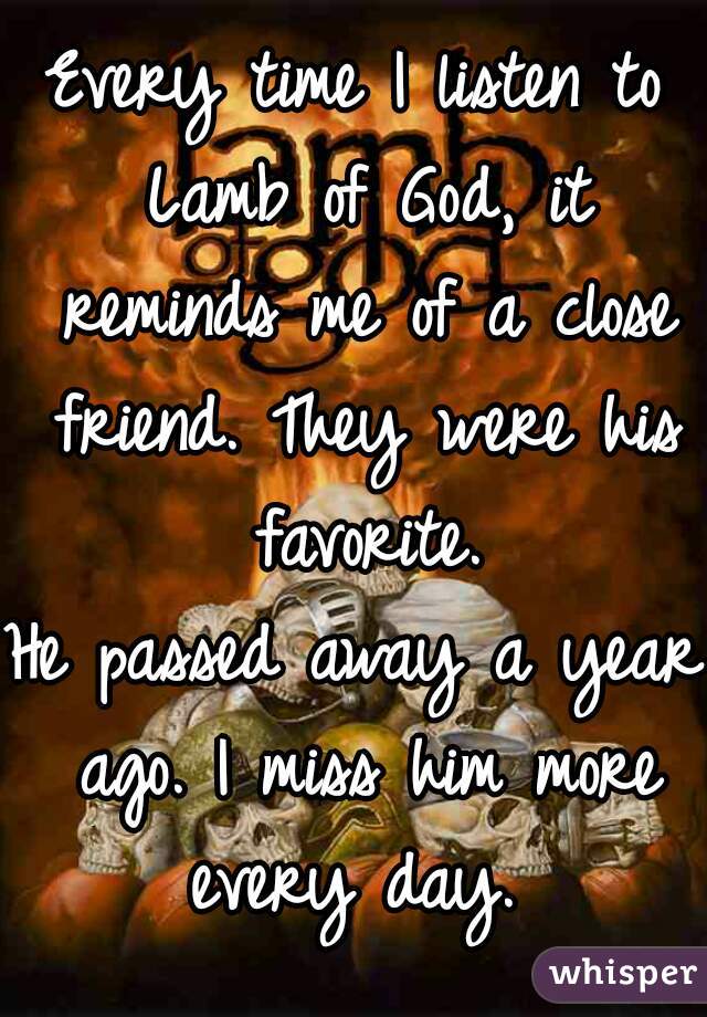 Every time I listen to Lamb of God, it reminds me of a close friend. They were his favorite.

He passed away a year ago. I miss him more every day. 