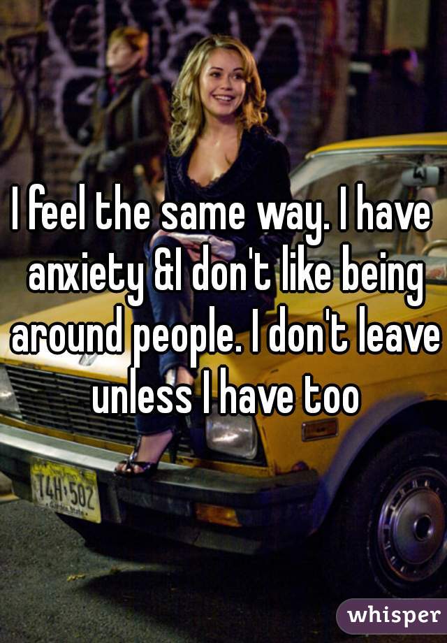 I feel the same way. I have anxiety &I don't like being around people. I don't leave unless I have too