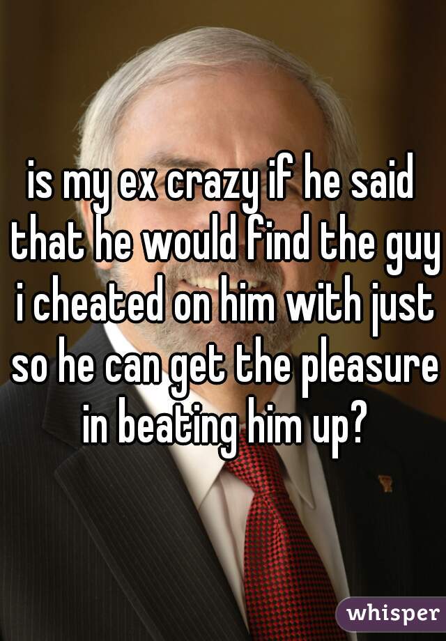 is my ex crazy if he said that he would find the guy i cheated on him with just so he can get the pleasure in beating him up?