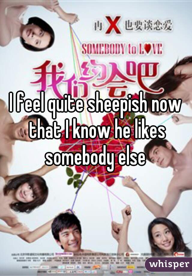 I feel quite sheepish now that I know he likes somebody else 