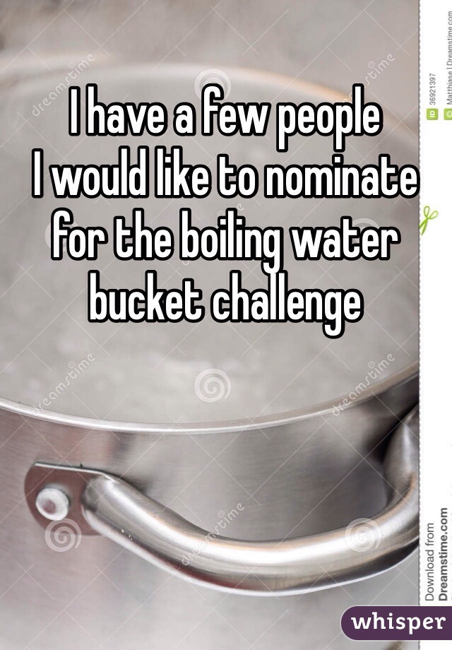 I have a few people 
I would like to nominate for the boiling water bucket challenge 