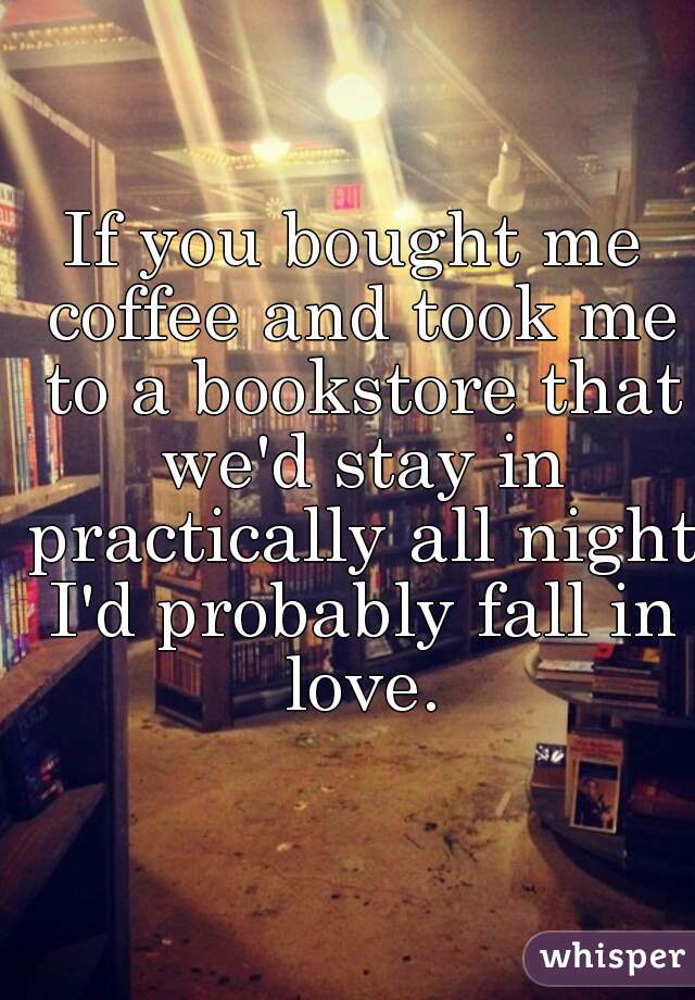 If you bought me coffee and took me to a bookstore that we'd stay in practically all night I'd probably fall in love.