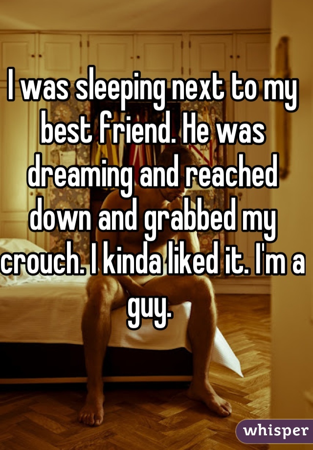 I was sleeping next to my best friend. He was dreaming and reached down and grabbed my crouch. I kinda liked it. I'm a guy. 