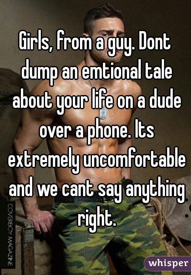 Girls, from a guy. Dont dump an emtional tale about your life on a dude over a phone. Its extremely uncomfortable and we cant say anything right.