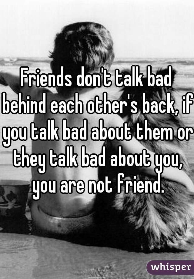 Friends don't talk bad behind each other's back, if you talk bad about them or they talk bad about you, you are not friend.