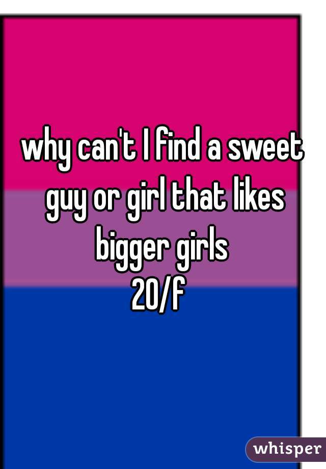 why can't I find a sweet guy or girl that likes bigger girls 

20/f 