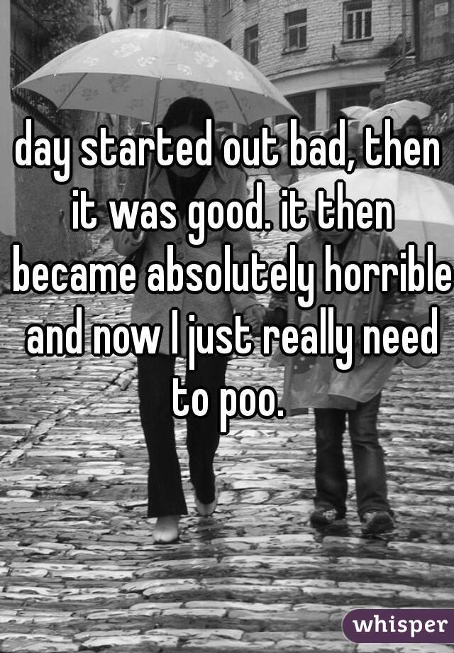 day started out bad, then it was good. it then became absolutely horrible and now I just really need to poo. 