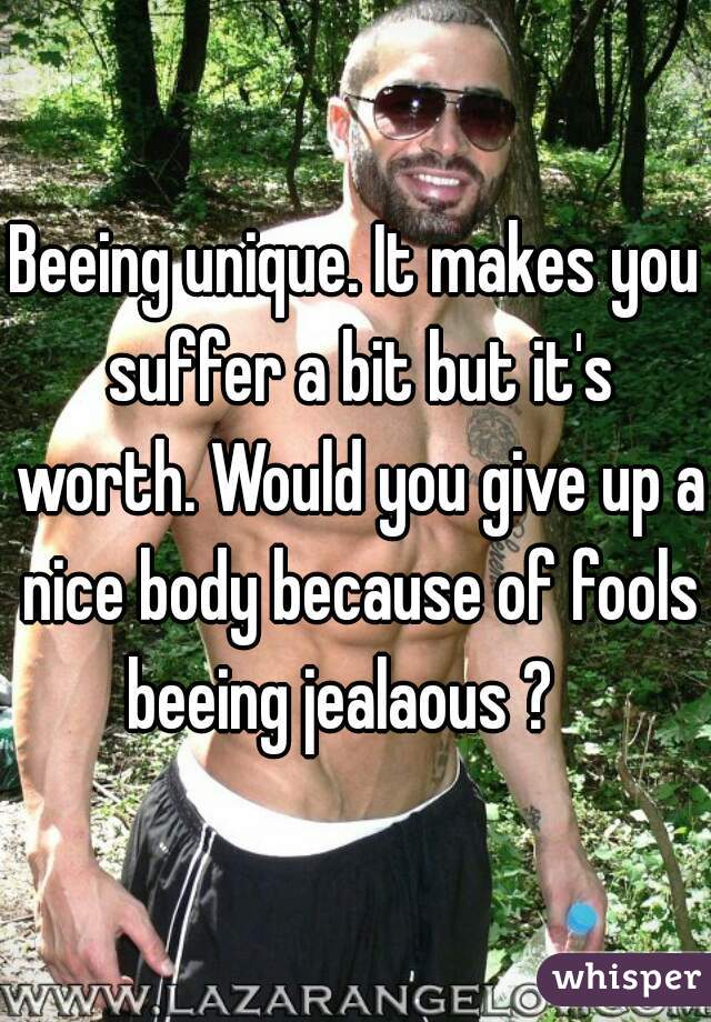 Beeing unique. It makes you suffer a bit but it's worth. Would you give up a nice body because of fools beeing jealaous ?   