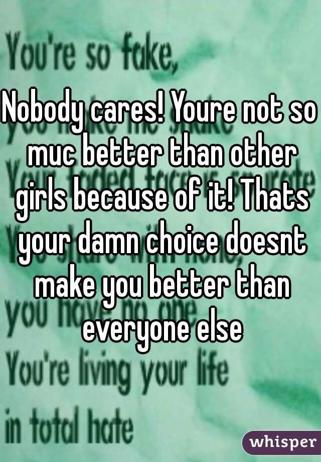 Nobody cares! Youre not so muc better than other girls because of it! Thats your damn choice doesnt make you better than everyone else