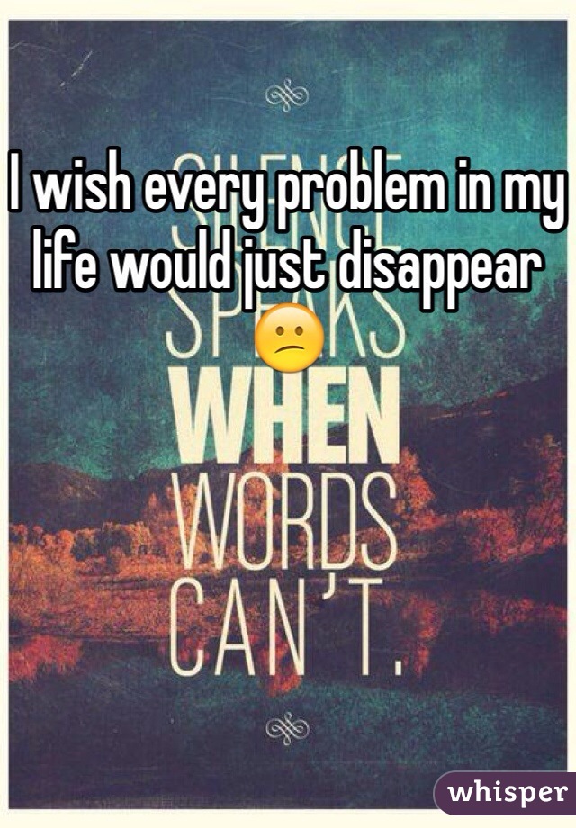 I wish every problem in my life would just disappear 😕