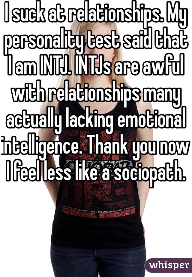 I suck at relationships. My personality test said that I am INTJ. INTJs are awful with relationships many actually lacking emotional intelligence. Thank you now I feel less like a sociopath. 