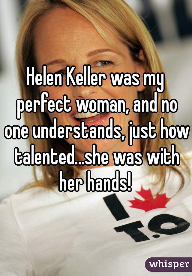 Helen Keller was my perfect woman, and no one understands, just how talented...she was with her hands! 