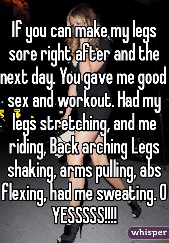 If you can make my legs sore right after and the next day. You gave me good sex and workout. Had my legs stretching, and me riding, Back arching Legs shaking, arms pulling, abs flexing, had me sweating. O YESSSSS!!!! 