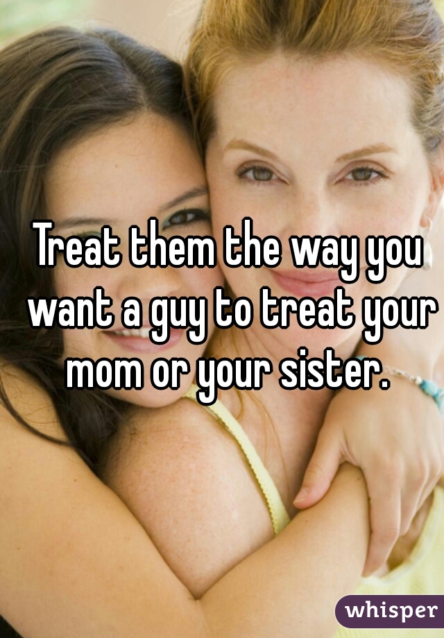 Treat them the way you want a guy to treat your mom or your sister. 