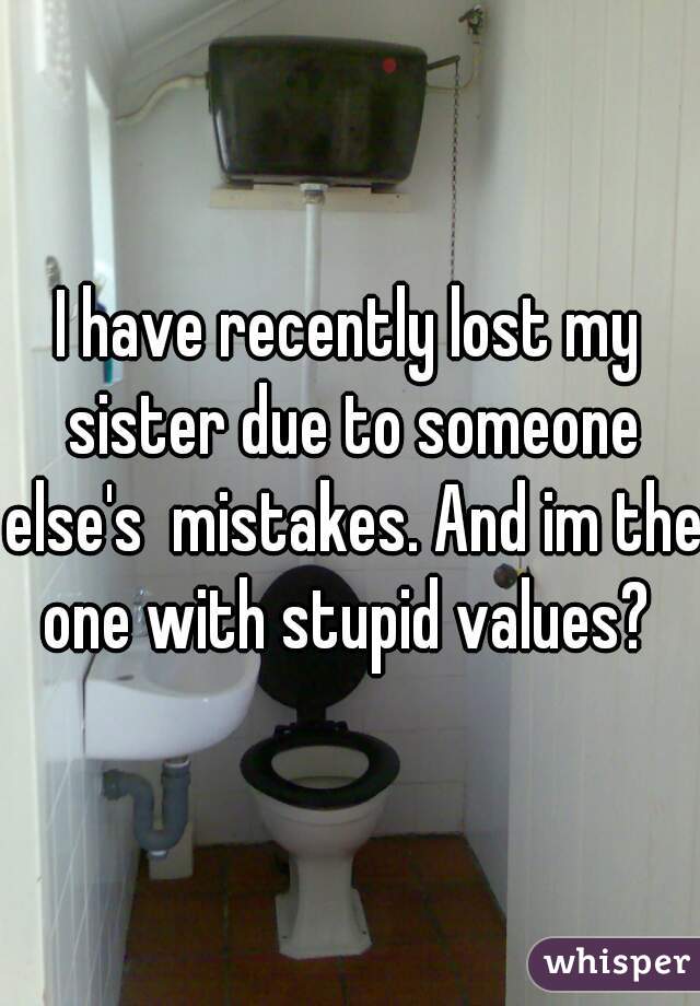 I have recently lost my sister due to someone else's  mistakes. And im the one with stupid values? 