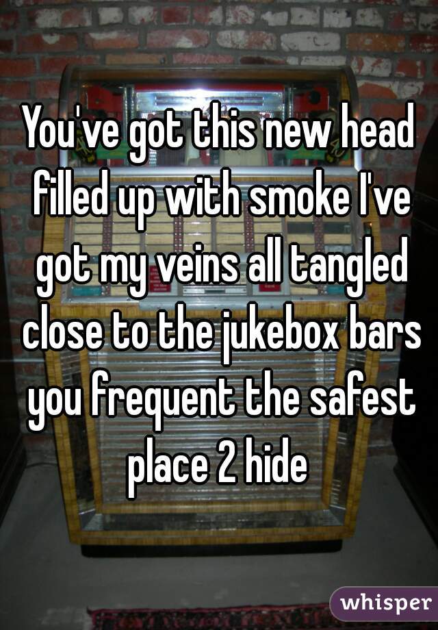 You've got this new head filled up with smoke I've got my veins all tangled close to the jukebox bars you frequent the safest place 2 hide 