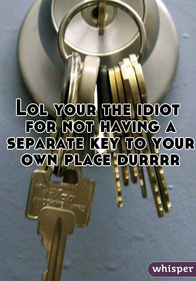 Lol your the idiot for not having a separate key to your own place durrrr