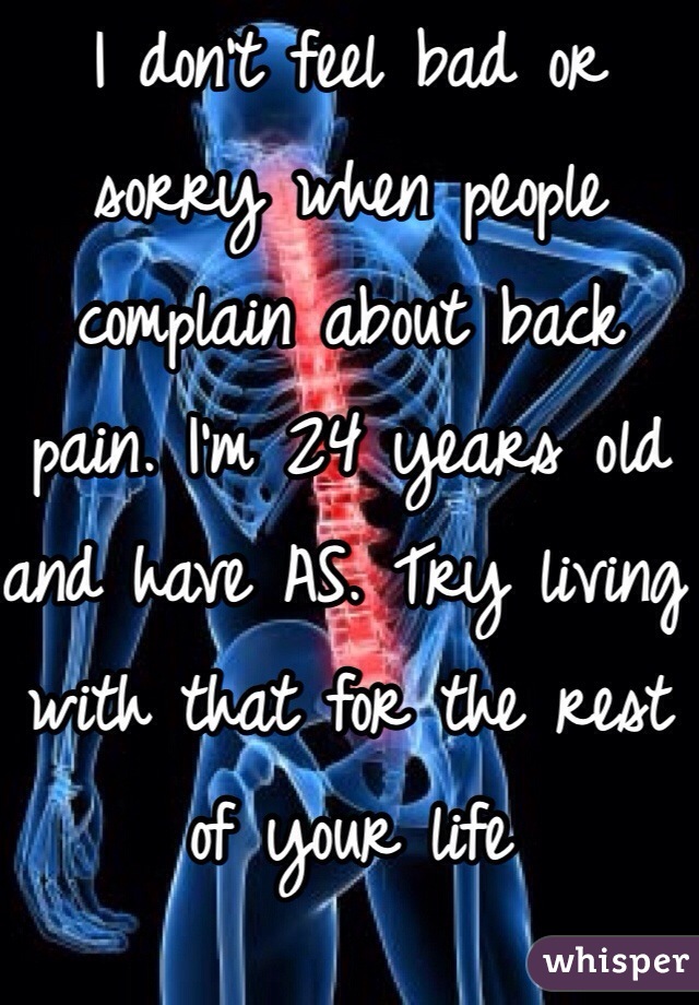 I don't feel bad or sorry when people complain about back pain. I'm 24 years old and have AS. Try living with that for the rest of your life