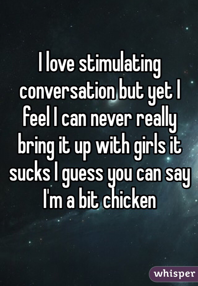 I love stimulating conversation but yet I feel I can never really bring it up with girls it sucks I guess you can say I'm a bit chicken 