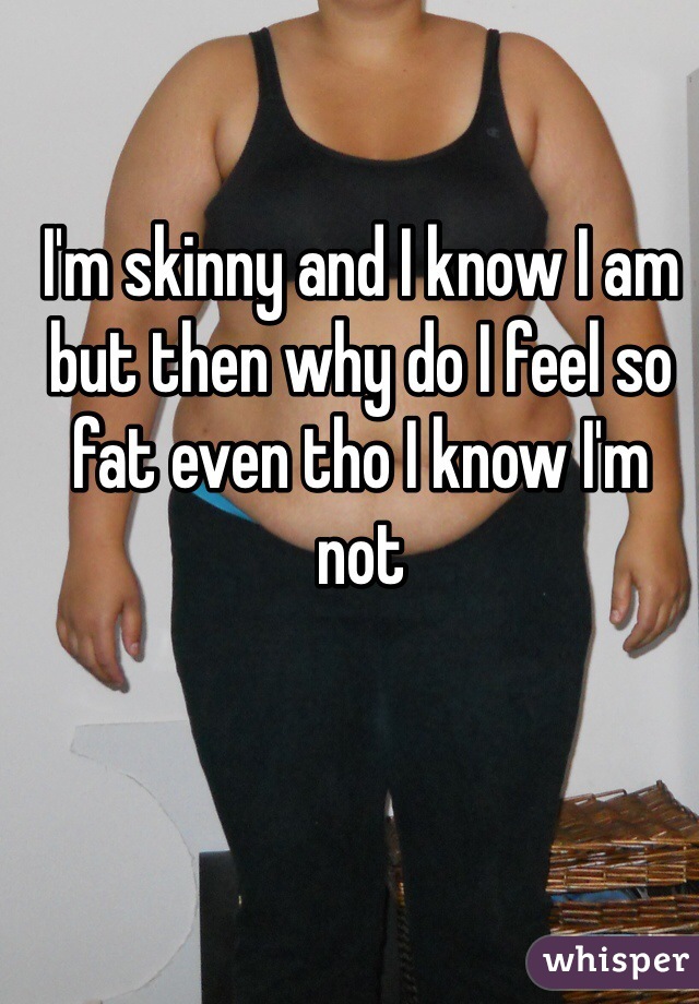 I'm skinny and I know I am but then why do I feel so fat even tho I know I'm not