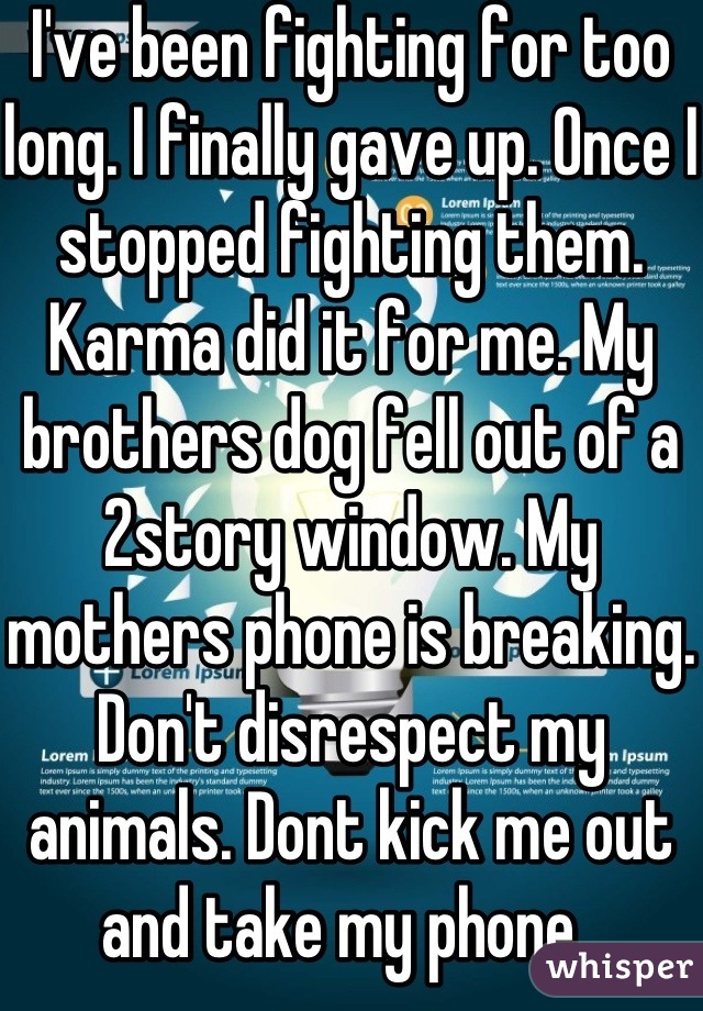 I've been fighting for too long. I finally gave up. Once I stopped fighting them. Karma did it for me. My brothers dog fell out of a 2story window. My mothers phone is breaking. Don't disrespect my animals. Dont kick me out and take my phone. 