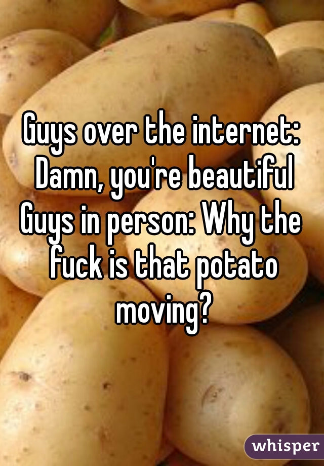 Guys over the internet: Damn, you're beautiful
Guys in person: Why the fuck is that potato moving?