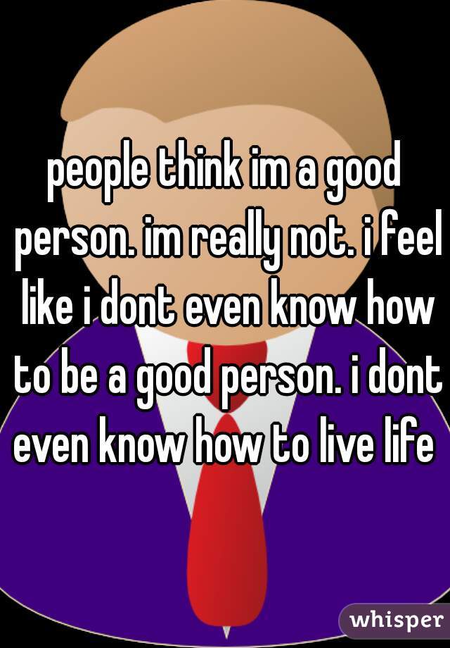 people think im a good person. im really not. i feel like i dont even know how to be a good person. i dont even know how to live life 