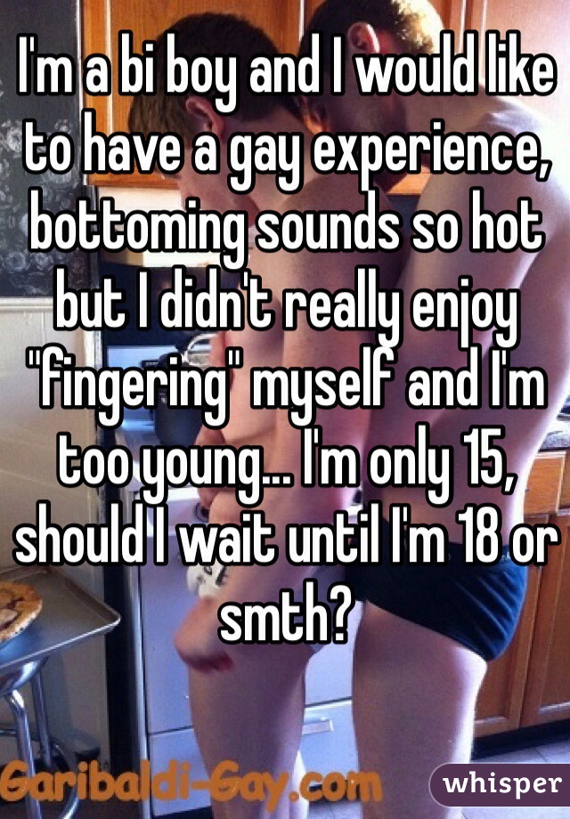 I'm a bi boy and I would like to have a gay experience, bottoming sounds so hot but I didn't really enjoy "fingering" myself and I'm too young... I'm only 15, should I wait until I'm 18 or smth?