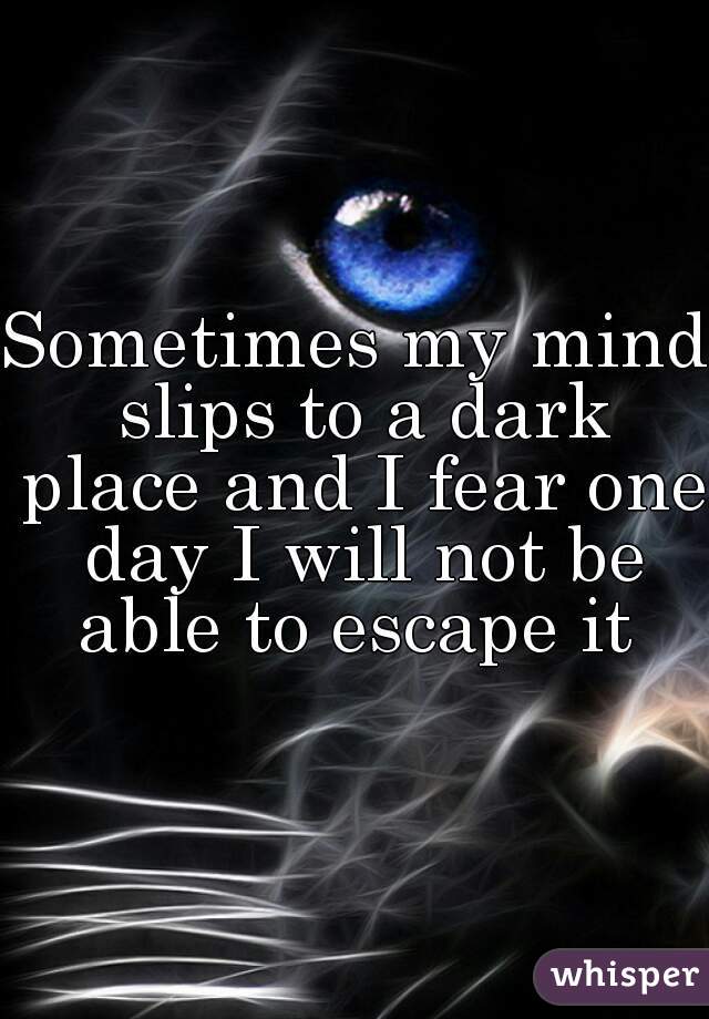 Sometimes my mind slips to a dark place and I fear one day I will not be able to escape it 