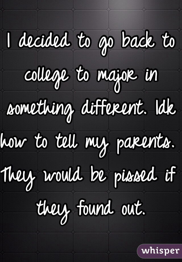 I decided to go back to college to major in something different. Idk how to tell my parents. They would be pissed if they found out.