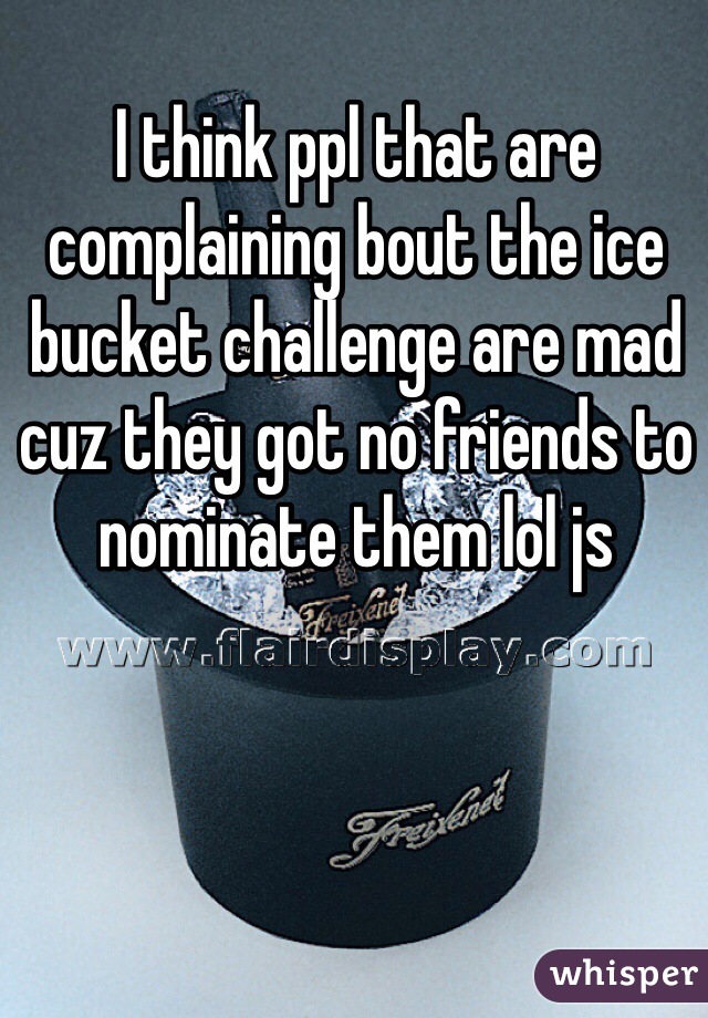 I think ppl that are complaining bout the ice bucket challenge are mad cuz they got no friends to nominate them lol js