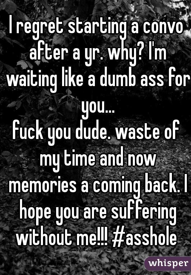 I regret starting a convo after a yr. why? I'm waiting like a dumb ass for you...
fuck you dude. waste of my time and now memories a coming back. I hope you are suffering without me!!! #asshole 