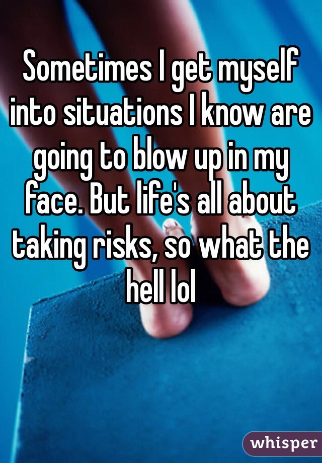 Sometimes I get myself into situations I know are going to blow up in my face. But life's all about taking risks, so what the hell lol