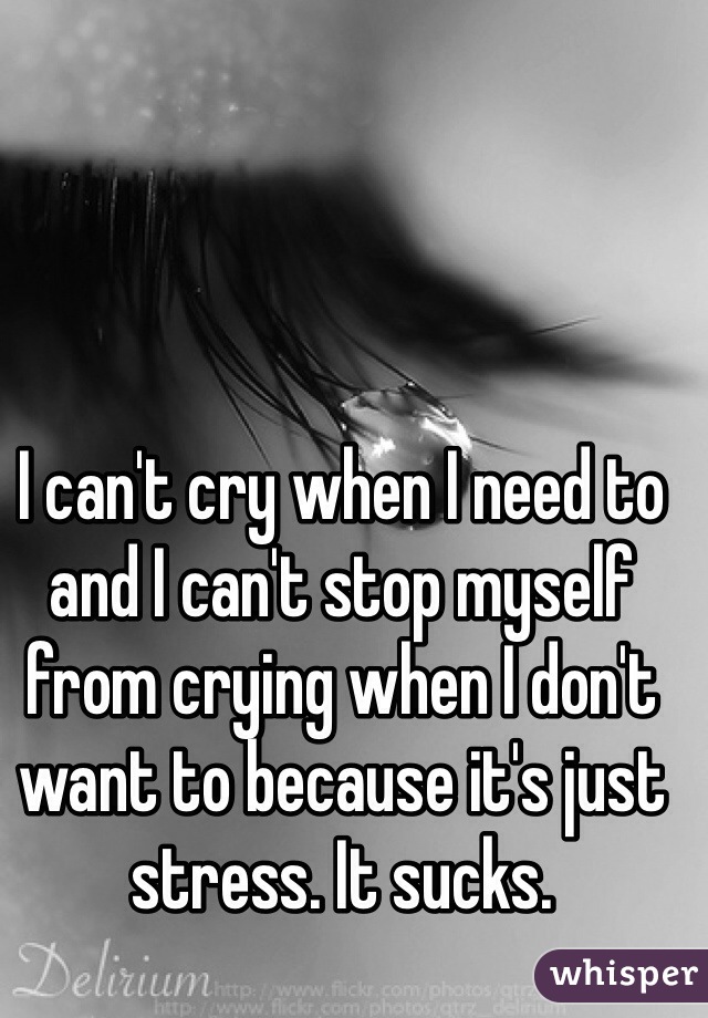 I can't cry when I need to and I can't stop myself from crying when I don't want to because it's just stress. It sucks.