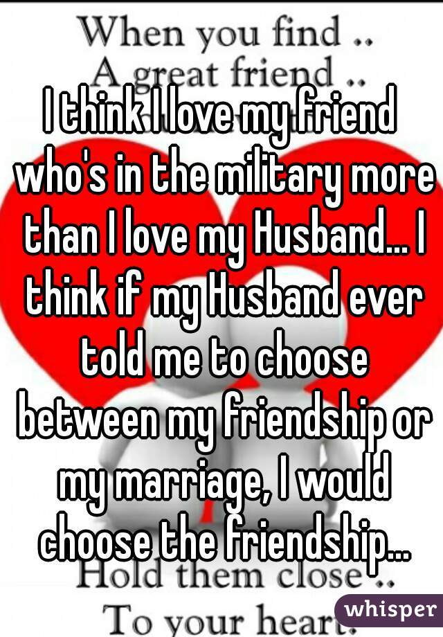 I think I love my friend who's in the military more than I love my Husband... I think if my Husband ever told me to choose between my friendship or my marriage, I would choose the friendship...