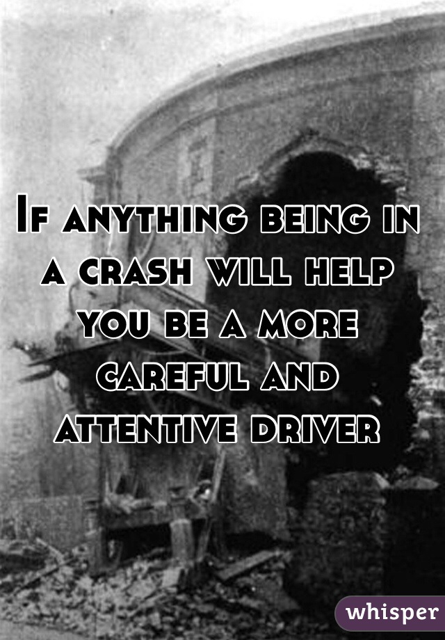 If anything being in a crash will help you be a more careful and attentive driver