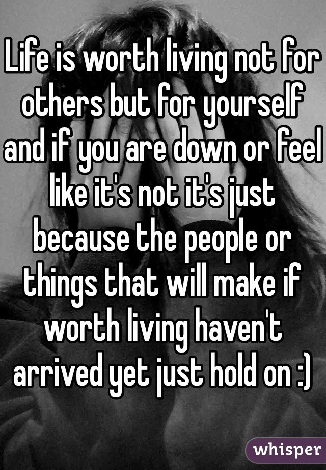 Life is worth living not for others but for yourself and if you are down or feel like it's not it's just because the people or things that will make if worth living haven't arrived yet just hold on :)