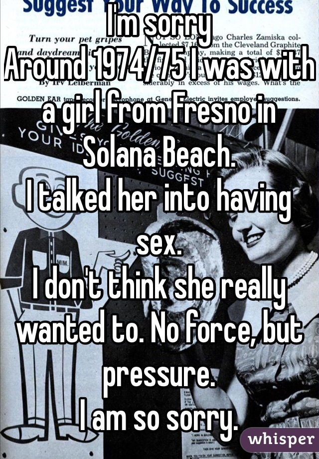 I'm sorry
Around 1974/75 I was with a girl from Fresno in Solana Beach. 
I talked her into having sex. 
I don't think she really wanted to. No force, but pressure.
I am so sorry. 